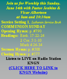 Text Box: Join us for Worship this Sunday,June 14th with Pastor Jenkins & Vicar Albertson at 8am and 10:30amService Setting 1, Lutheran Service BookCOMMUNION SUNDAYOpening Hymn: p. #790Readings:  Ezek. 17:22-24	     2 Cor. 5:1-10	     Mark 4:26-34Sermon Hymn: p. #500Closing Hymn: p. #577Listen to LIVE on Radio Station KNGN (CLICK HERE TO LINK to    KNGN Website)